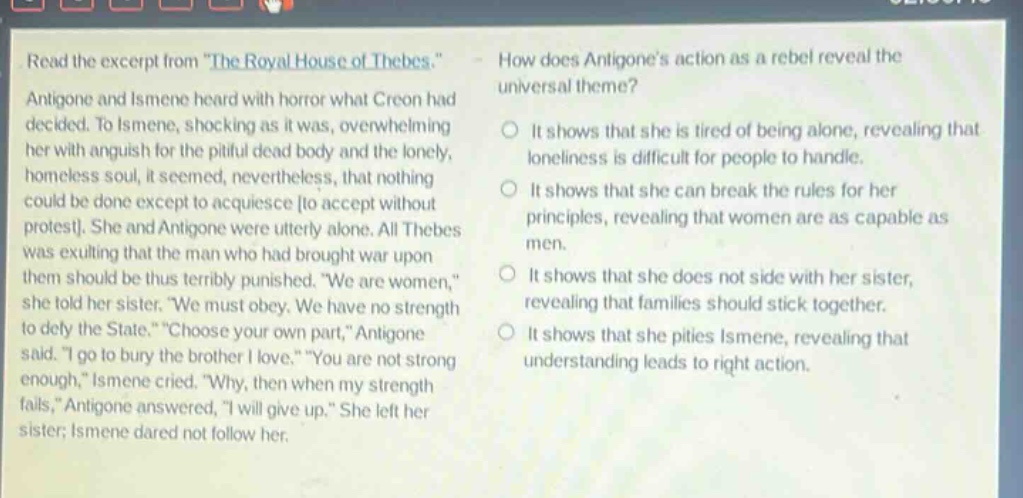read the excerpt from \the royal house of thebes.\ antigone and ismene heard with horror what creon had decided. to ismene, shocking as it was, overwhelming her with anguish for the pitiful dead body and the lonely, homeless soul, it seemed, nevertheless, that nothing could be done except to acquiesce to accept without protest. she and antigone were utterly alone. all thebes was exulting that the man who had brought war upon them should be thus terribly punished. \we are women,\ she told her sister. \we must obey. we have no strength to defy the state.\ \choose your own part,\ antigone said. \i go to bury the brother i love.\ \you are not strong enough,\ ismene cried. \why, then when my strength fails,\ antigone answered, \i will give up.\ she left her sister; ismene dared not follow her. how does antigones action as a rebel reveal the universal theme? it shows that she is tired of being alone, revealing that loneliness is difficult for people to handle. it shows that she can break the rules for her principles, revealing that women are as capable as men. it shows that she does not side with her sister, revealing that families should stick together. it shows that she pities ismene, revealing that understanding leads to right action.