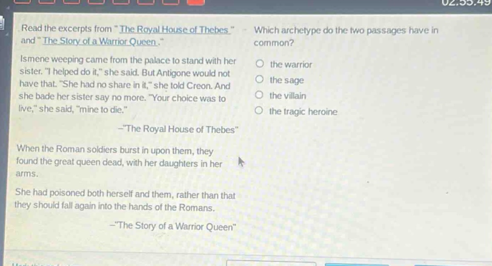 read the excerpts from \the royal house of thebes\ and \the story of a warrior queen.\. ismene weeping came from the palace to stand with her sister. \i helped do it,\ she said. but antigone would not have that. \she had no share in it,\ she told creon. and she bade her sister say no more. \your choice was to live,\ she said, \mine to die.\ -\the royal house of thebes\ when the roman soldiers burst in upon them, they found the great queen dead, with her daughters in her arms. she had poisoned both herself and them, rather than that they should fall again into the hands of the romans. -\the story of a warrior queen\ which archetype do the two passages have in common? the warrior the sage the villain the tragic heroine