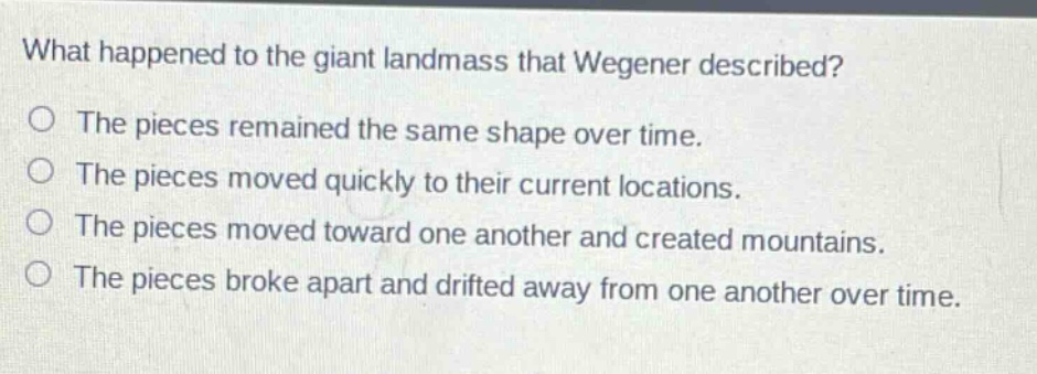 what happened to the giant landmass that wegener described? the pieces remained the same shape over time. the pieces moved quickly to their current locations. the pieces moved toward one another and created mountains. the pieces broke apart and drifted away from one another over time.