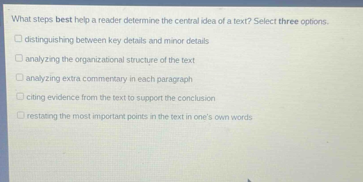 what steps best help a reader determine the central idea of a text? select three options. distinguishing between key details and minor details analyzing the organizational structure of the text analyzing extra commentary in each paragraph citing evidence from the text to support the conclusion restating the most important points in the text in ones own words