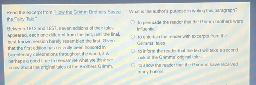 read the excerpt from \how the grimm brothers saved the fairy - tale.\ between 1812 and 1857, seven editions of their tales appeared, each one different from the last, until the final, best - known version barely resembled the first. given that the first edition has recently been honored in bicentenary celebrations throughout the world, it is perhaps a good time to reexamine what we think we know about the original tales of the brothers grimm. what is the authors purpose in writing this paragraph? to persuade the reader that the grimm brothers were influential to entertain the reader with excerpts from the grimms tales to inform the reader that the text will take a second look at the grimms original tales to show the reader that the grimms have received many honors