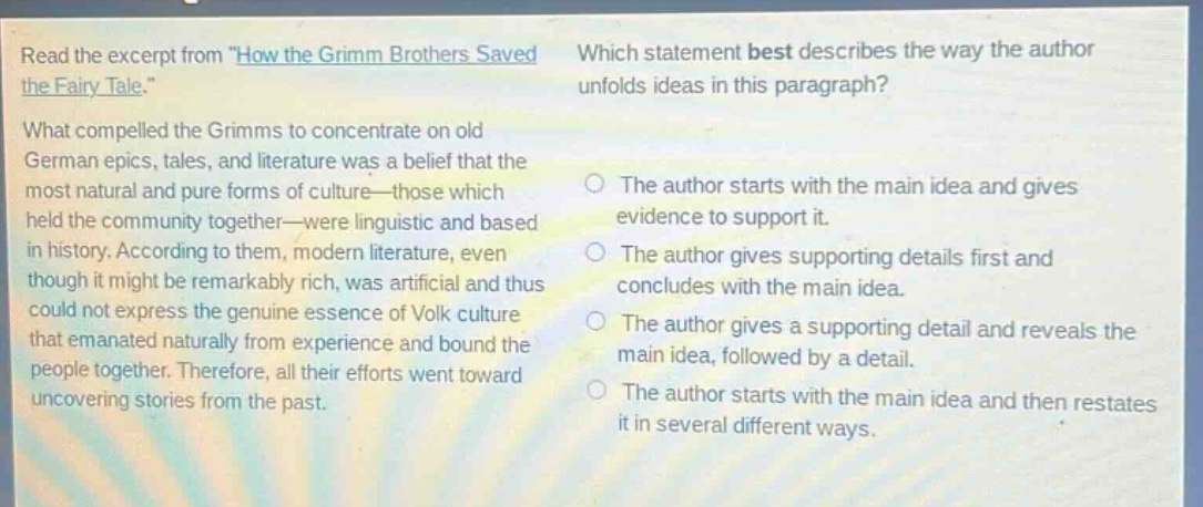 read the excerpt from \how the grimm brothers saved the fairy - tale.\ what compelled the grimms to concentrate on old german epics, tales, and literature was a belief that the most natural and pure forms of culture - those which held the community together - were linguistic and based in history. according to them, modern literature, even though it might be remarkably rich, was artificial and thus could not express the genuine essence of volk culture that emanated naturally from experience and bound the people together. therefore, all their efforts went toward uncovering stories from the past. which statement best describes the way the author unfolds ideas in this paragraph? the author starts with the main idea and gives evidence to support it. the author gives supporting details first and concludes with the main idea. the author gives a supporting detail and reveals the main idea, followed by a detail. the author starts with the main idea and then restates it in several different ways.