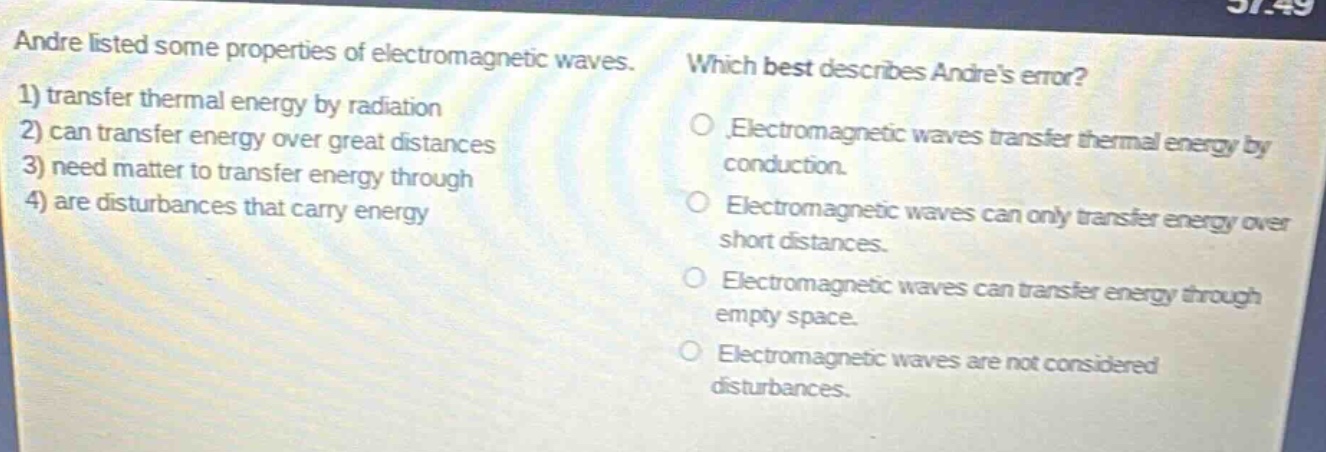 andre listed some properties of electromagnetic waves. 1) transfer thermal energy by radiation 2) can transfer energy over great distances 3) need matter to transfer energy through 4) are disturbances that carry energy which best describes andres error? electromagnetic waves transfer thermal energy by conduction. electromagnetic waves can only transfer energy over short distances. electromagnetic waves can transfer energy through empty space. electromagnetic waves are not considered disturbances.