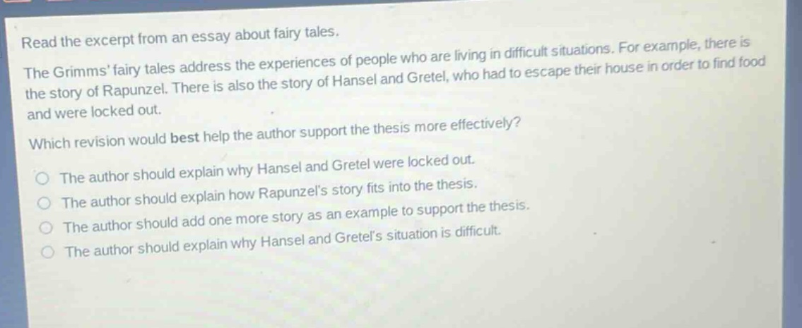 read the excerpt from an essay about fairy tales. the grimms fairy tales address the experiences of people who are living in difficult situations. for example, there is the story of rapunzel. there is also the story of hansel and gretel, who had to escape their house in order to find food and were locked out. which revision would best help the author support the thesis more effectively? the author should explain why hansel and gretel were locked out. the author should explain how rapunzels story fits into the thesis. the author should add one more story as an example to support the thesis. the author should explain why hansel and gretels situation is difficult.