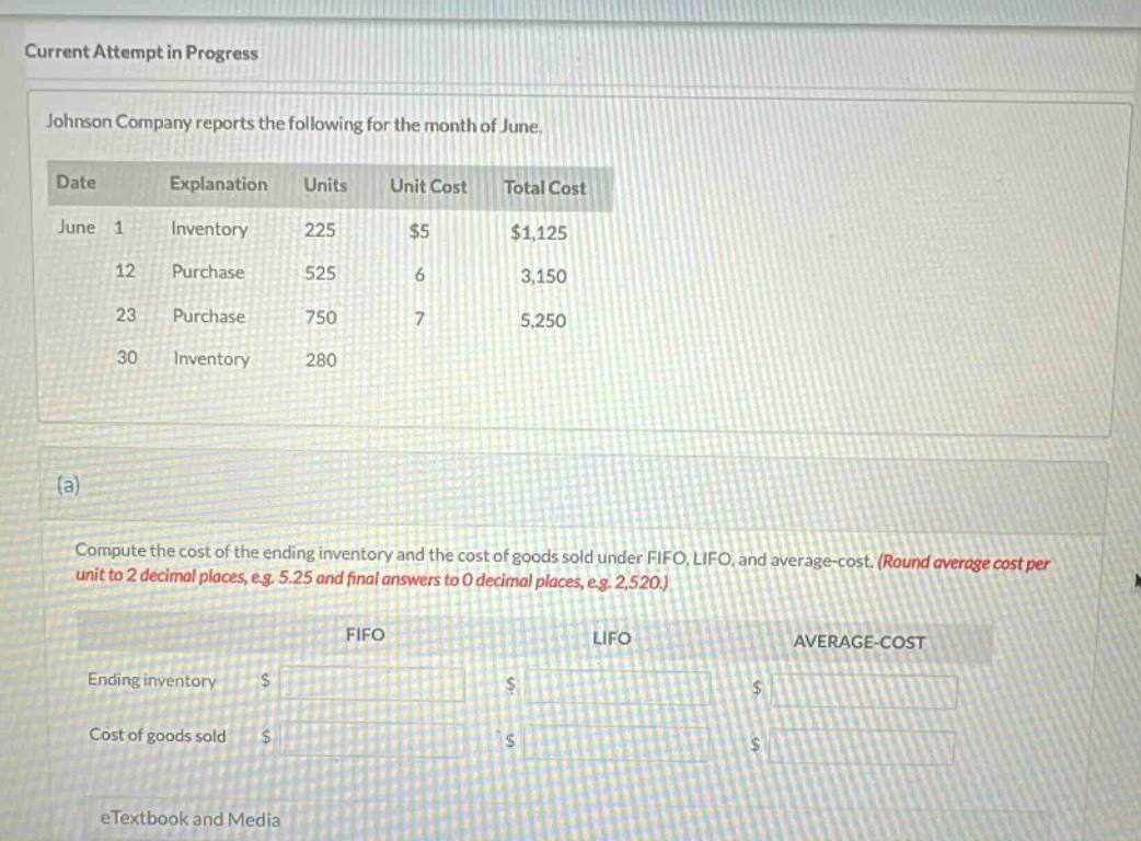 current attempt in progress\njohnson company reports the following for the month of june.\ndate explanation units unit cost total cost\njune 1 inventory 225 $5 $1,125\n12 purchase 525 6 3,150\n23 purchase 750 7 5,250\n30 inventory 280\n(a)\ncompute the cost of the ending inventory and the cost of goods sold under fifo, lifo, and average - cost. (round average cost per unit to 2 decimal places, e.g. 5.25 and final answers to 0 decimal places, e.g. 2,520.)\nfifo lifo average - cost\nending inventory $ $ $\ncost of goods sold $ $ $\netextbook and media