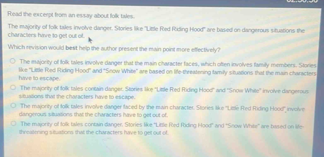 read the excerpt from an essay about folk tales. the majority of folk tales involve danger. stories like \little red riding hood\ are based on dangerous situations the characters have to get out of. which revision would best help the author present the main point more effectively? the majority of folk tales involve danger that the main character faces, which often involves family members. stories like \little red riding hood\ and \snow white\ are based on life - threatening family situations that the main characters have to escape. the majority of folk tales contain danger. stories like \little red riding hood\ and \snow white\ involve dangerous situations that the characters have to escape. the majority of folk tales involve danger faced by the main character. stories like \little red riding hood\ involve dangerous situations that the characters have to get out of. the majority of folk tales contain danger. stories like \little red riding hood\ and \snow white\ are based on life - threatening situations that the characters have to get out of.