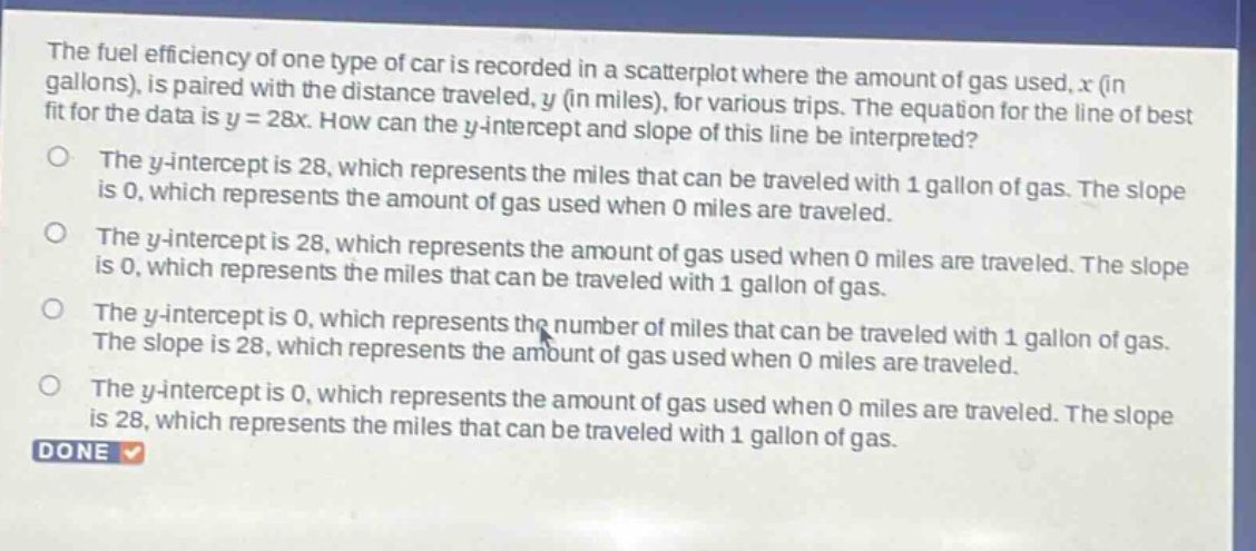 the fuel efficiency of one type of car is recorded in a scatterplot where the amount of gas used, x (in gallons), is paired with the distance traveled, y (in miles), for various trips. the equation for the line of best fit for the data is y = 28x. how can the y - intercept and slope of this line be interpreted? the y - intercept is 28, which represents the miles that can be traveled with 1 gallon of gas. the slope is 0, which represents the amount of gas used when 0 miles are traveled. the y - intercept is 28, which represents the amount of gas used when 0 miles are traveled. the slope is 0, which represents the miles that can be traveled with 1 gallon of gas. the y - intercept is 0, which represents the number of miles that can be traveled with 1 gallon of gas. the slope is 28, which represents the amount of gas used when 0 miles are traveled. the y - intercept is 0, which represents the amount of gas used when 0 miles are traveled. the slope is 28, which represents the miles that can be traveled with 1 gallon of gas. done