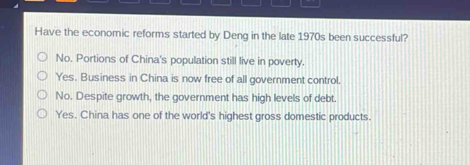 have the economic reforms started by deng in the late 1970s been successful?\nno. portions of chinas population still live in poverty.\nyes. business in china is now free of all government control.\nno. despite growth, the government has high levels of debt.\nyes. china has one of the worlds highest gross domestic products.