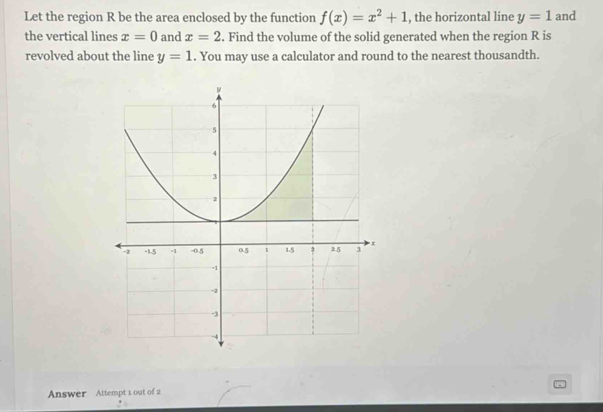 let the region r be the area enclosed by the function f(x)=x² + 1, the horizontal line y = 1 and the vertical lines x = 0 and x = 2. find the volume of the solid generated when the region r is revolved about the line y = 1. you may use a calculator and round to the nearest thousandth.