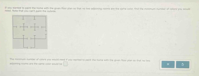 if you wanted to paint the home with the given floor plan so that no two adjoining rooms are the same color, find the minimum number of colors you would need. note that you cant paint the outside. the minimum number of colors you would need if you wanted to paint the home with the given floor plan so that no two adjoining rooms are the same color would be