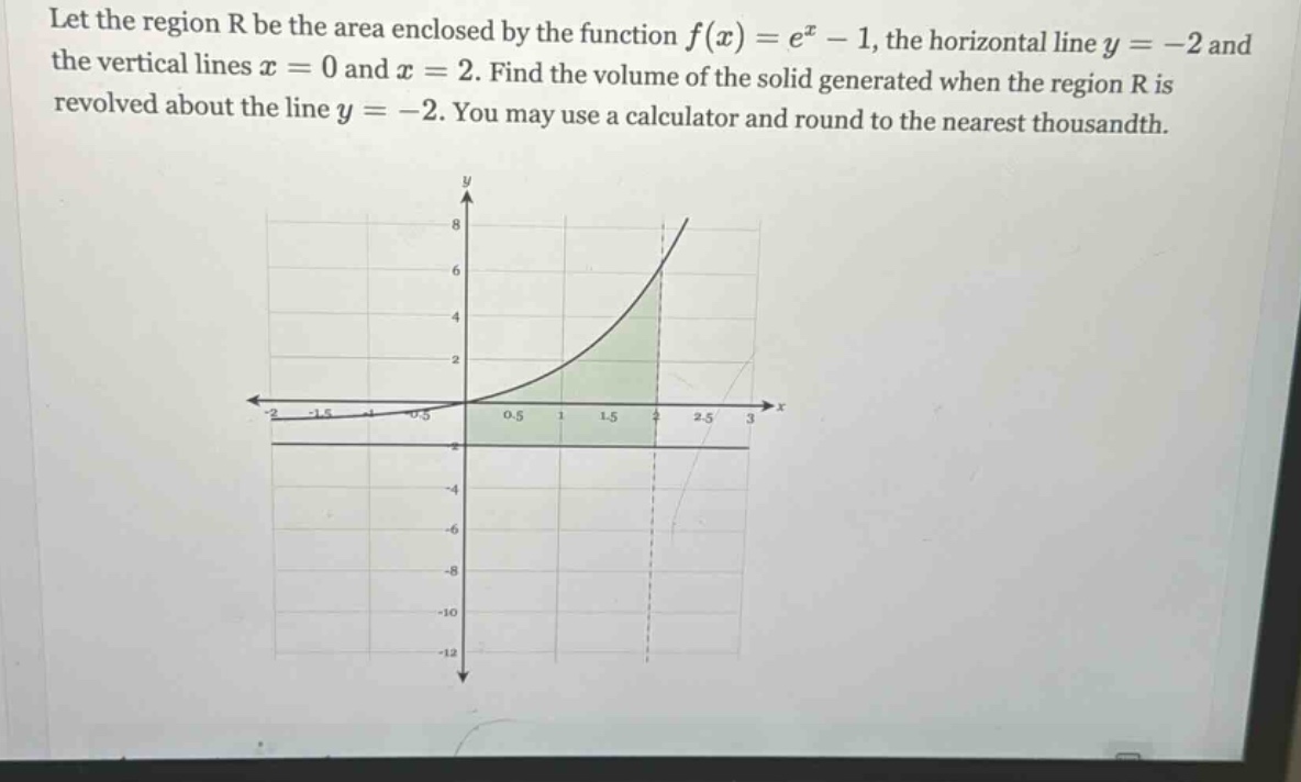 let the region r be the area enclosed by the function f(x)=e^x - 1, the horizontal line y = -2 and the vertical lines x = 0 and x = 2. find the volume of the solid generated when the region r is revolved about the line y = -2. you may use a calculator and round to the nearest thousandth.
