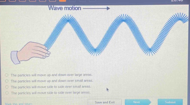 wave motion\nthe particles will move up and down over large areas.\nthe particles will move up and down over small areas.\nthe particles will move side to side over small areas.\nthe particles will move side to side over large areas.\nmark this and return save and exit next submit