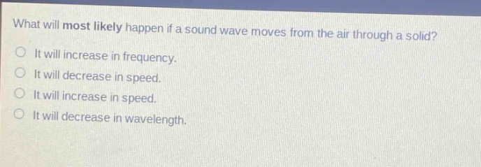 what will most likely happen if a sound wave moves from the air through a solid? it will increase in frequency. it will decrease in speed. it will increase in speed. it will decrease in wavelength.