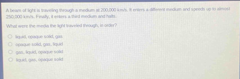 a beam of light is traveling through a medium at 200,000 km/s. it enters a different medium and speeds up to almost 250,000 km/s. finally, it enters a third medium and halts. what were the media the light traveled through, in order? liquid, opaque solid, gas opaque solid, gas, liquid gas, liquid, opaque solid liquid, gas, opaque solid