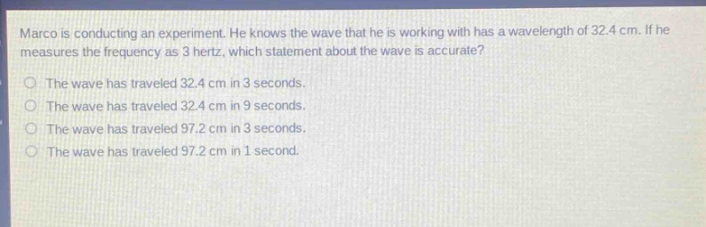 marco is conducting an experiment. he knows the wave that he is working with has a wavelength of 32.4 cm. if he measures the frequency as 3 hertz, which statement about the wave is accurate? the wave has traveled 32.4 cm in 3 seconds. the wave has traveled 32.4 cm in 9 seconds. the wave has traveled 97.2 cm in 3 seconds. the wave has traveled 97.2 cm in 1 second.