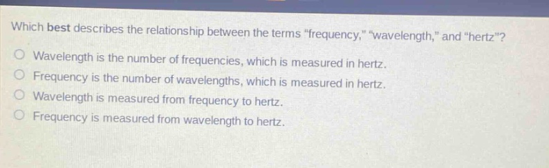 which best describes the relationship between the terms \frequency,\ \wavelength,\ and \hertz\?\no wavelength is the number of frequencies, which is measured in hertz.\no frequency is the number of wavelengths, which is measured in hertz.\no wavelength is measured from frequency to hertz.\no frequency is measured from wavelength to hertz.