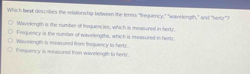 which best describes the relationship between the terms \frequency,\ \wavelength,\ and \hertz\?\nwavelength is the number of frequencies, which is measured in hertz.\nfrequency is the number of wavelengths, which is measured in hertz.\nwavelength is measured from frequency to hertz.\nfrequency is measured from wavelength to hertz.
