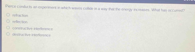 pierce conducts an experiment in which waves collide in a way that the energy increases. what has occurred?\nrefraction\nreflection\nconstructive interference\ndestructive interference