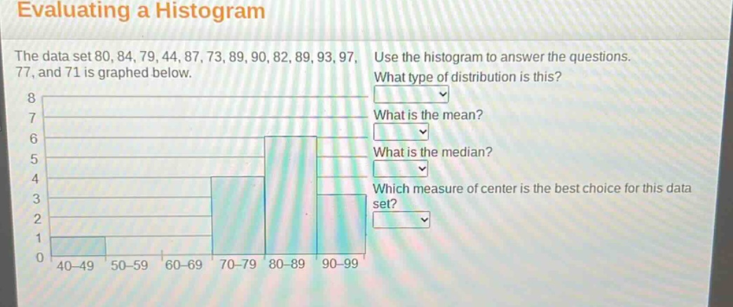 evaluating a histogram\nthe data set 80, 84, 79, 44, 87, 73, 89, 90, 82, 89, 93, 97, 77, and 71 is graphed below.\nuse the histogram to answer the questions.\nwhat type of distribution is this?\nwhat is the mean?\nwhat is the median?\nwhich measure of center is the best choice for this data set?