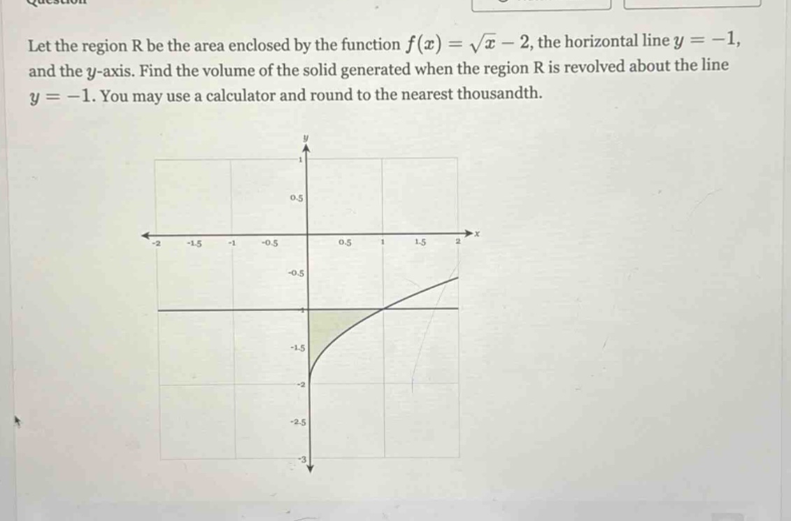 let the region r be the area enclosed by the function f(x) = √x - 2, the horizontal line y = -1, and the y - axis. find the volume of the solid generated when the region r is revolved about the line y = -1. you may use a calculator and round to the nearest thousandth.