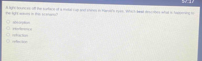 a light bounces off the surface of a metal cup and shines in harolds eyes. which best describes what is happening to the light waves in this scenario? absorption interference refraction reflection
