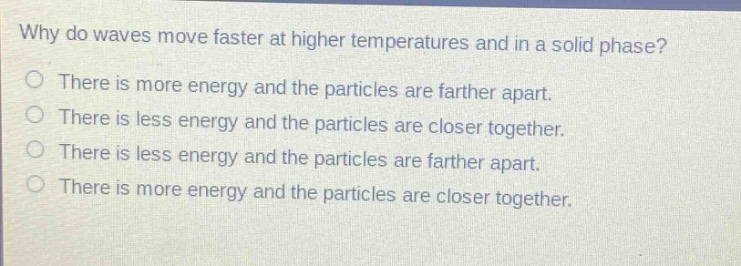 why do waves move faster at higher temperatures and in a solid phase? there is more energy and the particles are farther apart. there is less energy and the particles are closer together. there is less energy and the particles are farther apart. there is more energy and the particles are closer together.