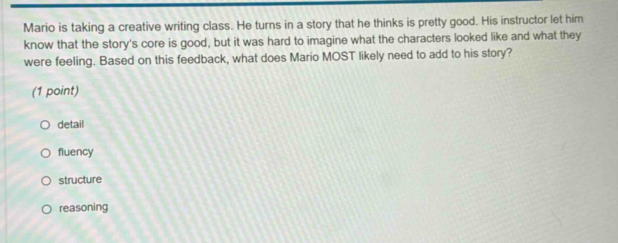 mario is taking a creative writing class. he turns in a story that he thinks is pretty good. his instructor let him know that the story’s core is good, but it was hard to imagine what the characters looked like and what they were feeling. based on this feedback, what does mario most likely need to add to his story? (1 point) o detail o fluency o structure o reasoning