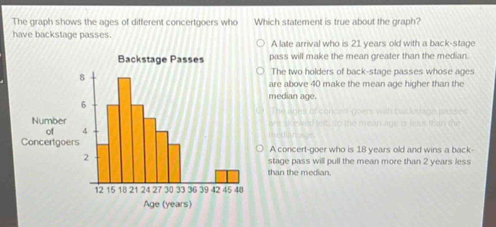 the graph shows the ages of different concertgoers who have backstage passes. which statement is true about the graph? a late arrival who is 21 years old with a back - stage pass will make the mean greater than the median. the two holders of back - stage passes whose ages are above 40 make the mean age higher than the median age. the ages of concert - goers with backstage passes are skewed left, so the mean age is less than the median age. a concert - goer who is 18 years old and wins a back - stage pass will pull the mean more than 2 years less than the median.