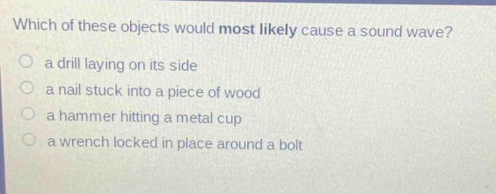 which of these objects would most likely cause a sound wave? a drill laying on its side a nail stuck into a piece of wood a hammer hitting a metal cup a wrench locked in place around a bolt