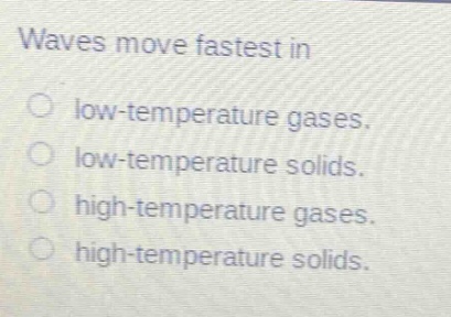 waves move fastest in\nlow - temperature gases.\nlow - temperature solids.\nhigh - temperature gases.\nhigh - temperature solids.