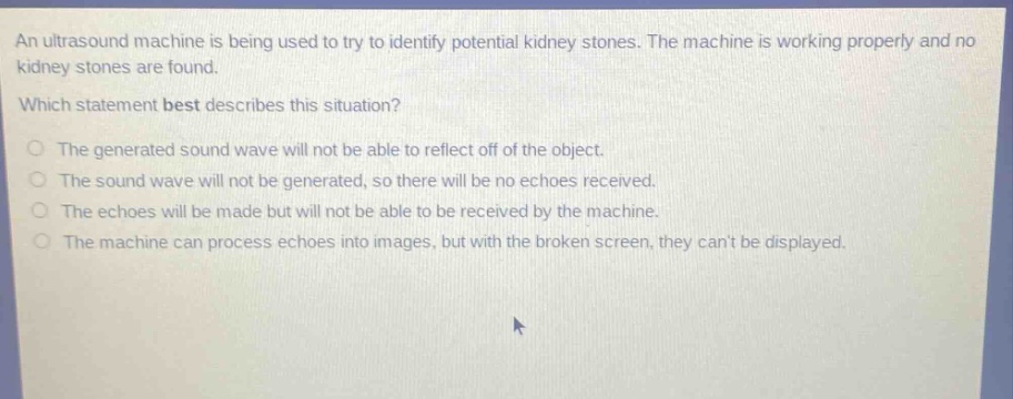 an ultrasound machine is being used to try to identify potential kidney stones. the machine is working properly and no kidney stones are found. which statement best describes this situation? the generated sound wave will not be able to reflect off of the object. the sound wave will not be generated, so there will be no echoes received. the echoes will be made but will not be able to be received by the machine. the machine can process echoes into images, but with the broken screen, they cant be displayed.