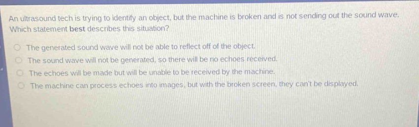 an ultrasound tech is trying to identify an object, but the machine is broken and is not sending out the sound wave. which statement best describes this situation? the generated sound wave will not be able to reflect off of the object. the sound wave will not be generated, so there will be no echoes received. the echoes will be made but will be unable to be received by the machine. the machine can process echoes into images, but with the broken screen, they cant be displayed.