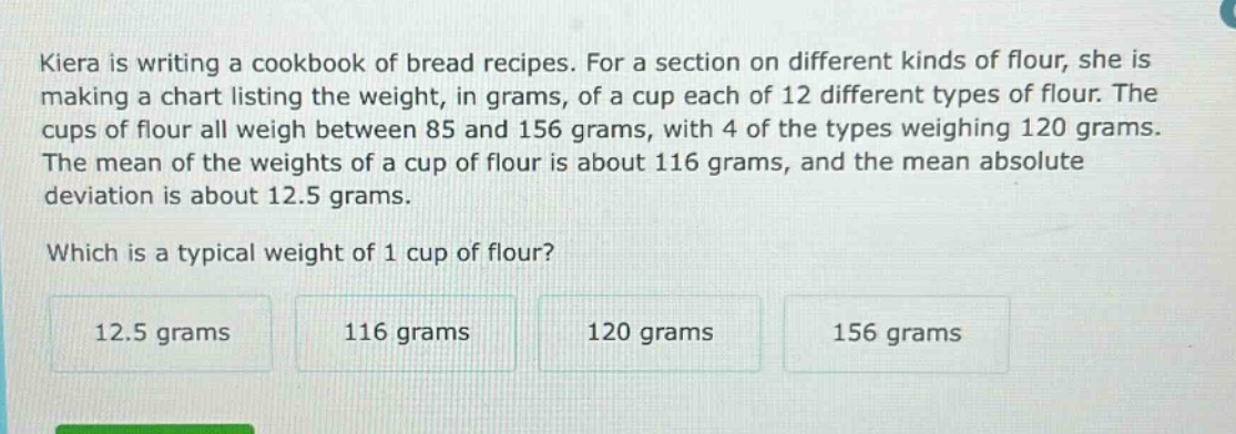 kiera is writing a cookbook of bread recipes. for a section on different kinds of flour, she is making a chart listing the weight, in grams, of a cup each of 12 different types of flour. the cups of flour all weigh between 85 and 156 grams, with 4 of the types weighing 120 grams. the mean of the weights of a cup of flour is about 116 grams, and the mean absolute deviation is about 12.5 grams. which is a typical weight of 1 cup of flour? 12.5 grams 116 grams 120 grams 156 grams