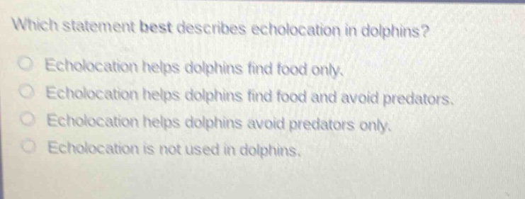 which statement best describes echolocation in dolphins? echolocation helps dolphins find food only. echolocation helps dolphins find food and avoid predators. echolocation helps dolphins avoid predators only. echolocation is not used in dolphins.