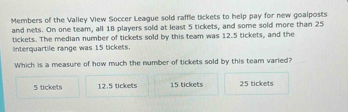 members of the valley view soccer league sold raffle tickets to help pay for new goalposts and nets. on one team, all 18 players sold at least 5 tickets, and some sold more than 25 tickets. the median number of tickets sold by this team was 12.5 tickets, and the interquartile range was 15 tickets. which is a measure of how much the number of tickets sold by this team varied? 5 tickets 12.5 tickets 15 tickets 25 tickets