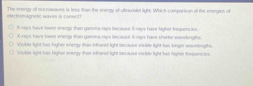 the energy of microwaves is less than the energy of ultraviolet light. which comparison of the energies of electromagnetic waves is correct? o x - rays have lower energy than gamma rays because x - rays have higher frequencies. o x - rays have lower energy than gamma rays because x - rays have shorter wavelengths. o visible light has higher energy than infrared light because visible light has longer wavelengths. o visible light has higher energy than infrared light because visible light has higher frequencies.