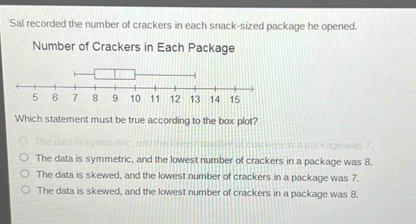 sal recorded the number of crackers in each snack - sized package he opened. number of crackers in each package which statement must be true according to the box plot? the data is symmetric, and the lowest number of crackers in a package was 7. the data is symmetric, and the lowest number of crackers in a package was 8. the data is skewed, and the lowest number of crackers in a package was 7. the data is skewed, and the lowest number of crackers in a package was 8.
