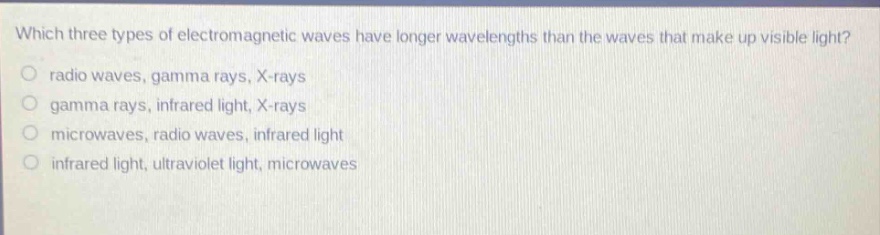 which three types of electromagnetic waves have longer wavelengths than the waves that make up visible light?\nradio waves, gamma rays, x - rays\ngamma rays, infrared light, x - rays\nmicrowaves, radio waves, infrared light\ninfrared light, ultraviolet light, microwaves