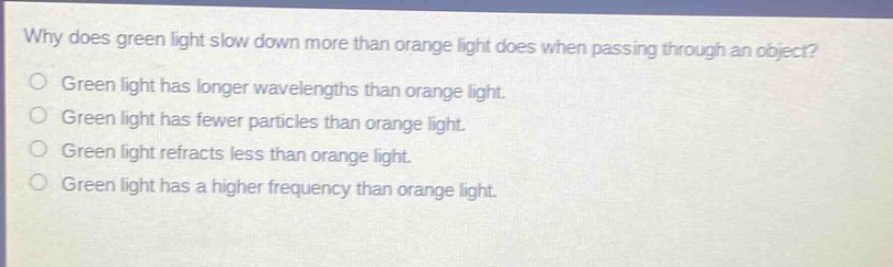 why does green light slow down more than orange light does when passing through an object? green light has longer wavelengths than orange light. green light has fewer particles than orange light. green light refracts less than orange light. green light has a higher frequency than orange light.