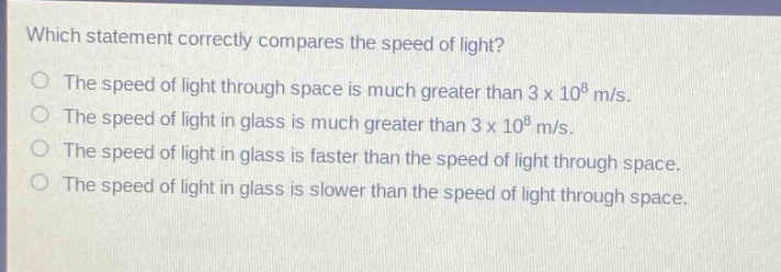 which statement correctly compares the speed of light? the speed of light through space is much greater than 3 x 10^8 m/s. the speed of light in glass is much greater than 3 x 10^8 m/s. the speed of light in glass is faster than the speed of light through space. the speed of light in glass is slower than the speed of light through space.
