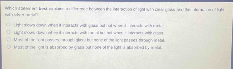 which statement best explains a difference between the interaction of light with clear glass and the interaction of light with silver metal? light slows down when it interacts with glass but not when it interacts with metal. light slows down when it interacts with metal but not when it interacts with glass. most of the light passes through glass but none of the light passes through metal. most of the light is absorbed by glass but none of the light is absorbed by metal.