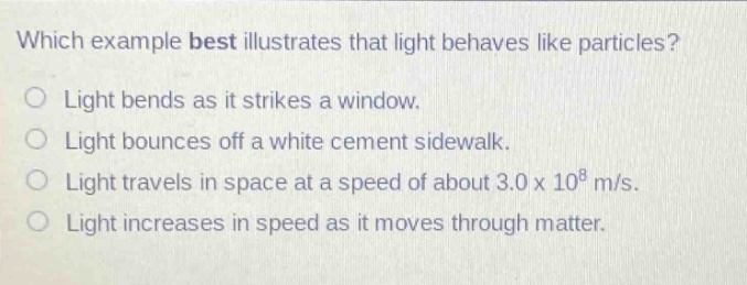 which example best illustrates that light behaves like particles? light bends as it strikes a window. light bounces off a white cement sidewalk. light travels in space at a speed of about 3.0 x 10^8 m/s. light increases in speed as it moves through matter.