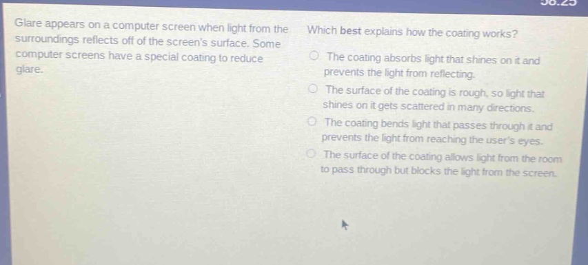 glare appears on a computer screen when light from the surroundings reflects off of the screens surface. some computer screens have a special coating to reduce glare. which best explains how the coating works? the coating absorbs light that shines on it and prevents the light from reflecting. the surface of the coating is rough, so light that shines on it gets scattered in many directions. the coating bends light that passes through it and prevents the light from reaching the users eyes. the surface of the coating allows light from the room to pass through but blocks the light from the screen.