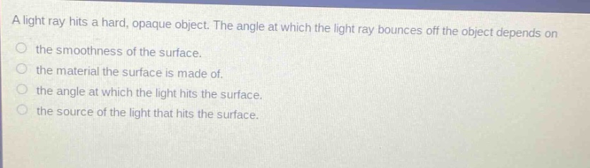 a light ray hits a hard, opaque object. the angle at which the light ray bounces off the object depends on the smoothness of the surface. the material the surface is made of. the angle at which the light hits the surface. the source of the light that hits the surface.