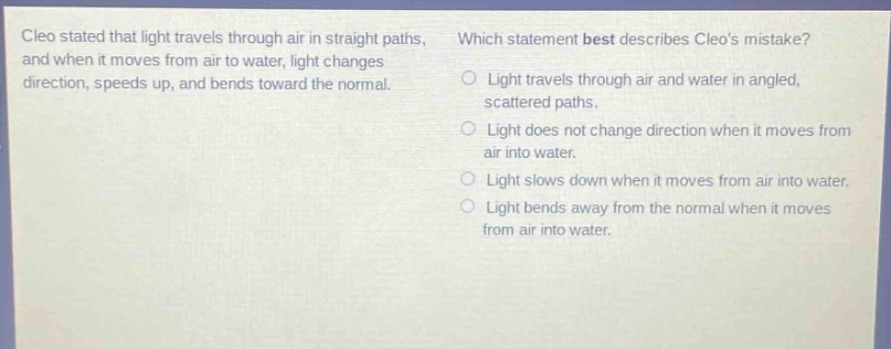 cleo stated that light travels through air in straight paths, and when it moves from air to water, light changes direction, speeds up, and bends toward the normal. which statement best describes cleos mistake? light travels through air and water in angled, scattered paths. light does not change direction when it moves from air into water. light slows down when it moves from air into water. light bends away from the normal when it moves from air into water.