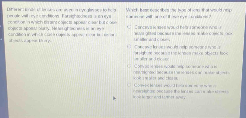 different kinds of lenses are used in eyeglasses to help people with eye conditions. farsightedness is an eye condition in which distant objects appear clear but close objects appear blurry. nearsightedness is an eye condition in which close objects appear clear but distant objects appear blurry. which best describes the type of lens that would help someone with one of these eye conditions? concave lenses would help someone who is nearsighted because the lenses make objects look smaller and closer. concave lenses would help someone who is farsighted because the lenses make objects look smaller and closer. convex lenses would help someone who is nearsighted because the lenses can make objects look smaller and closer. convex lenses would help someone who is nearsighted because the lenses can make objects look larger and farther away.