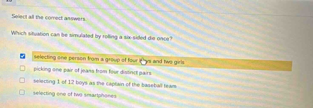 select all the correct answers. which situation can be simulated by rolling a six - sided die once? selecting one person from a group of four boys and two girls picking one pair of jeans from four distinct pairs selecting 1 of 12 boys as the captain of the baseball team selecting one of two smartphones