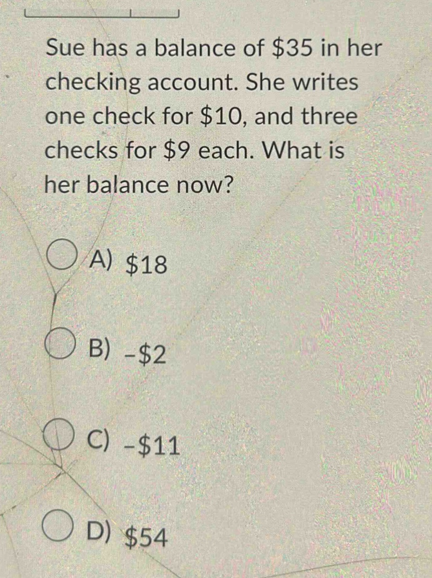 sue has a balance of $35 in her checking account. she writes one check for $10, and three checks for $9 each. what is her balance now? a) $18 b) -$2 c) -$11 d) $54