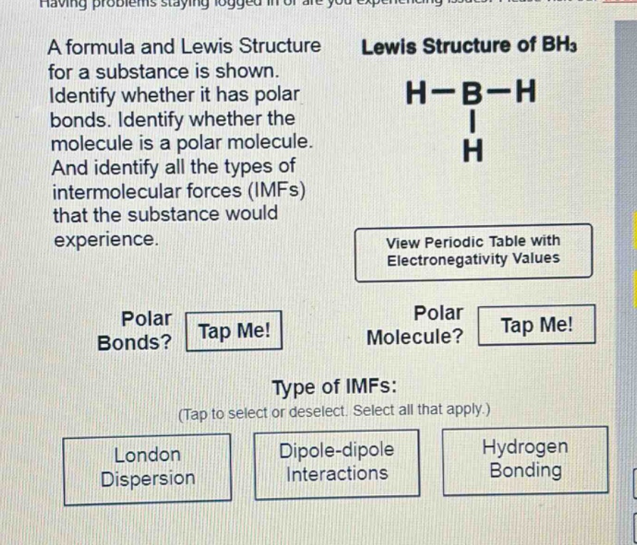 a formula and lewis structure for a substance is shown. identify whether it has polar bonds. identify whether the molecule is a polar molecule. and identify all the types of intermolecular forces (imfs) that the substance would experience. view periodic table with electronegativity values polar bonds? tap me! polar molecule? tap me! type of imfs: (tap to select or deselect. select all that apply.) london dispersion dipole - dipole interactions hydrogen bonding