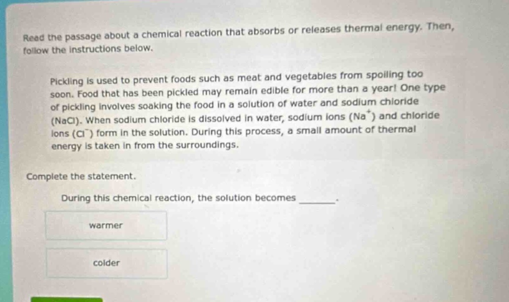 read the passage about a chemical reaction that absorbs or releases thermal energy. then, follow the instructions below. pickling is used to prevent foods such as meat and vegetables from spoiling too soon. food that has been pickled may remain edible for more than a year! one type of pickling involves soaking the food in a solution of water and sodium chloride (nacl). when sodium chloride is dissolved in water, sodium ions (na⁺) and chloride ions (cl⁻) form in the solution. during this process, a small amount of thermal energy is taken in from the surroundings. complete the statement. during this chemical reaction, the solution becomes ______. warmer colder
